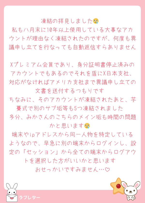 凍結の拝見しました😢
私も八月末に10年以上使用している大事なアカウントが理由なく凍結されたのですが、何度も異議申し立てを行なっても自動返信すらありません
Xプレミアム会員であり、身分証明書停止済みのアカウントでもあるのでそれを盾にX日本支社、対応がなければアメリカ支社まで異議申し立ての文書を送付するつもりです
ちなみに、そのアカウントが凍結されたあと、芋蔓式で別のサブ垢等も5つ凍結されました
多分、みかさんのこちらのメイン垢も時間の問題かと思います😢
端末やipアドレスから同一人物を特定しているようなので、早急に別の端末からログインし、設定の「セッション」から全ての端末からログアウトを選択した方がいいかと思います
おせっかいですみません…