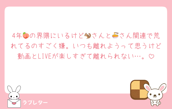 4年🍑の界隈にいるけど🐿さんと🍜さん関連で荒れてるのすごく嫌。いつも離れようって思うけど動画とLIVEが楽しすぎて離れられない…。