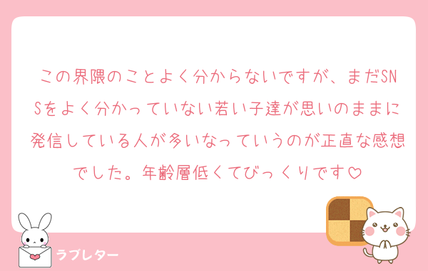 この界隈のことよく分からないですが、まだSNSをよく分かっていない若い子達が思いのままに発信している人が多いなっていうのが正直な感想でした。年齢層低くてびっくりです