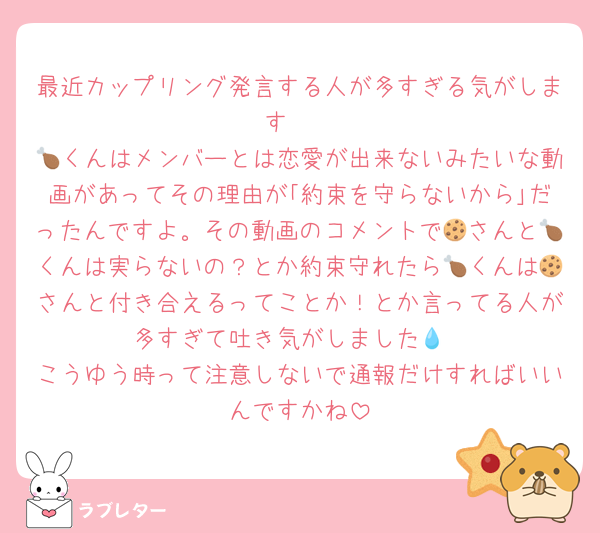 最近カップリング発言する人が多すぎる気がします🥲
🍗くんはメンバーとは恋愛が出来ないみたいな動画があってその理由が｢約束を守らないから｣だったんですよ。その動画のコメントで🍪さんと🍗くんは実らないの？とか約束守れたら🍗くんは🍪さんと付き合えるってことか！とか言ってる人が多すぎて吐き気がしました💧
こうゆう時って注意しないで通報だけすればいいんですかね