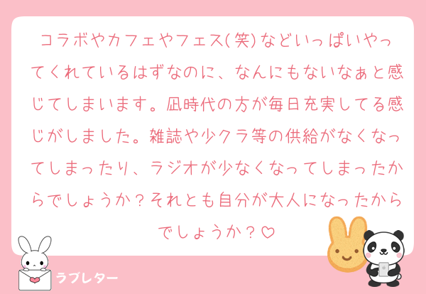 コラボやカフェやフェス(笑)などいっぱいやってくれているはずなのに、なんにもないなぁと感じてしまいます。凪時代の方が毎日充実してる感じがしました。雑誌や少クラ等の供給がなくなってしまったり、ラジオが少なくなってしまったからでしょうか？それとも自分が大人になったからでしょうか？
