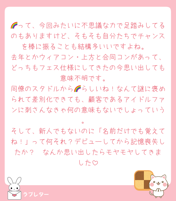 🌈って、今回みたいに不思議な力で足踏みしてるのもありますけど、そもそも自分たちでチャンスを棒に振ることも結構多いいですよね。
去年とかウィアコン・上方と合同コンがあって、どっちもフェス仕様にしてきたの今思い出しても意味不明です。
同僚のスタドルから🌈らしいね！なんて謎に褒められて差別化できても、顧客であるアイドルファンに刺さんなきゃ何の意味もないでしょっていう。
そして、新人でもないのに「名前だけでも覚えてね！」って何それ？デビューしてから記憶喪失したか？  なんか思い出したらモヤモヤしてきました