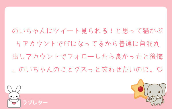 のいちゃんにツイート見られる！と思って猫かぶりアカウントでffになってるから普通に自我丸出しアカウントでフォローしたら良かったと後悔。のいちゃんのことクスっと笑わせたいのに。
