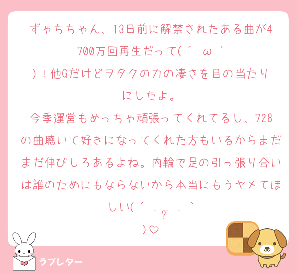 ずゃちちゃん、13日前に解禁されたある曲が4700万回再生だって(⁠´⁠⊙⁠ω⁠⊙⁠`⁠)⁠！他Gだけどヲタクの力の凄さを目の当たりにしたよ。
今季運営もめっちゃ頑張ってくれてるし、728の曲聴いて好きになってくれた方もいるからまだまだ伸びしろあるよね。内輪で足の引っ張り合いは誰のためにもならないから本当にもうヤメてほしい(⁠´⁠ ⁠.⁠ ⁠.̫⁠ ⁠.⁠ ⁠`⁠)