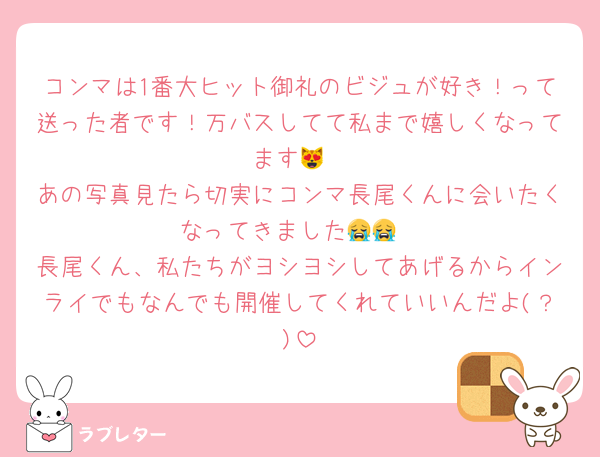 コンマは1番大ヒット御礼のビジュが好き！って送った者です！万バスしてて私まで嬉しくなってます😻
あの写真見たら切実にコンマ長尾くんに会いたくなってきました😭😭
長尾くん、私たちがヨシヨシしてあげるからインライでもなんでも開催してくれていいんだよ(？)