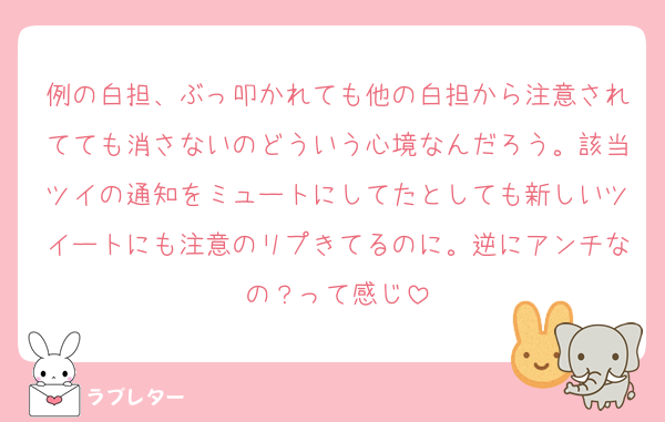 例の白担、ぶっ叩かれても他の白担から注意されてても消さないのどういう心境なんだろう。該当ツイの通知をミュートにしてたとしても新しいツイートにも注意のリプきてるのに。逆にアンチなの？って感じ