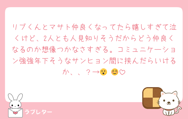 リブくんとマサト仲良くなってたら嬉しすぎて泣くけど、2人とも人見知りそうだからどう仲良くなるのか想像つかなさすぎる。コミュニケーション強強年下そうなサンヒョン間に挟んだらいけるか、、？→😮☺️🥺