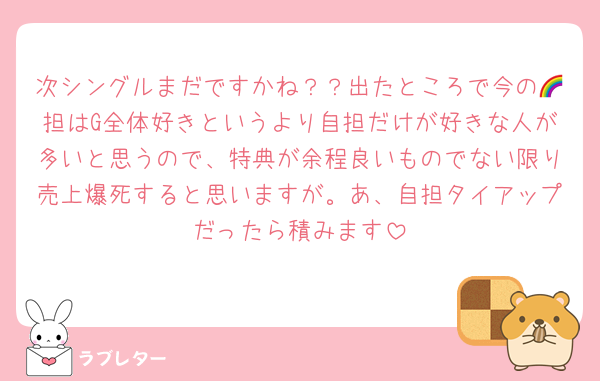 次シングルまだですかね？？出たところで今の🌈担はG全体好きというより自担だけが好きな人が多いと思うので、特典が余程良いものでない限り売上爆死すると思いますが。あ、自担タイアップだったら積みます