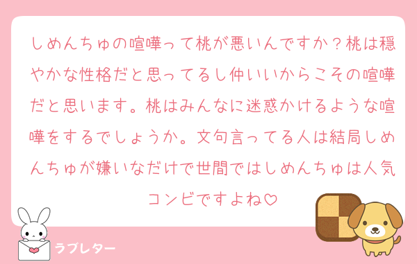 しめんちゅの喧嘩って桃が悪いんですか？桃は穏やかな性格だと思ってるし仲いいからこその喧嘩だと思います。桃はみんなに迷惑かけるような喧嘩をするでしょうか。文句言ってる人は結局しめんちゅが嫌いなだけで世間ではしめんちゅは人気コンビですよね