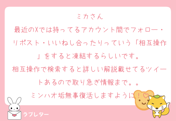 ミカさん
最近のXでは持ってるアカウント間でフォロー・リポスト・いいねし合ったりっていう「相互操作」をすると凍結するらしいです。
相互操作で検索すると詳しい解説載せてるツイートあるので取り急ぎ情報まで。。
ミンハオ垢無事復活しますように！