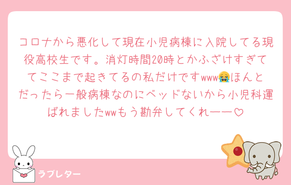 コロナから悪化して現在小児病棟に入院してる現役高校生です。消灯時間20時とかふざけすぎててここまで起きてるの私だけですwww😭ほんとだったら一般病棟なのにベッドないから小児科運ばれましたwwもう勘弁してくれーー
