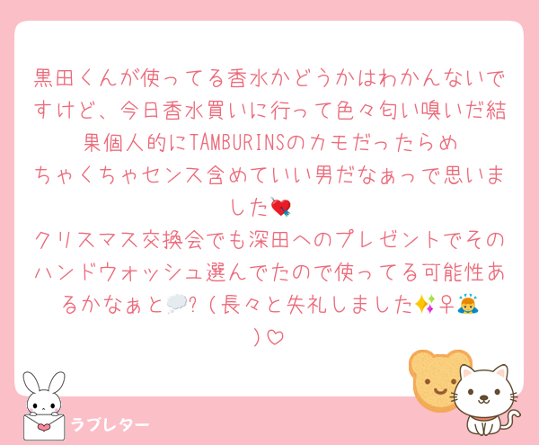 黒田くんが使ってる香水かどうかはわかんないですけど、今日香水買いに行って色々匂い嗅いだ結果個人的にTAMBURINSのカモだったらめちゃくちゃセンス含めていい男だなぁっで思いました💘
クリスマス交換会でも深田へのプレゼントでそのハンドウォッシュ選んでたので使ってる可能性あるかなぁと💭✨(長々と失礼しました🙇‍♀️💦)