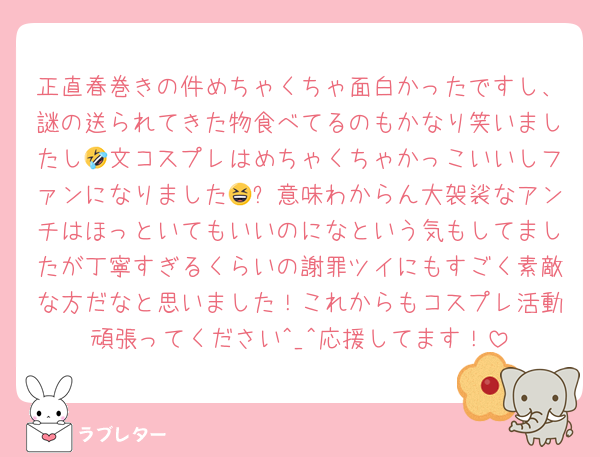正直春巻きの件めちゃくちゃ面白かったですし、謎の送られてきた物食べてるのもかなり笑いましたし🤣文コスプレはめちゃくちゃかっこいいしファンになりました😆✨意味わからん大袈裟なアンチはほっといてもいいのになという気もしてましたが丁寧すぎるくらいの謝罪ツイにもすごく素敵な方だなと思いました！これからもコスプレ活動頑張ってください^_^応援してます！