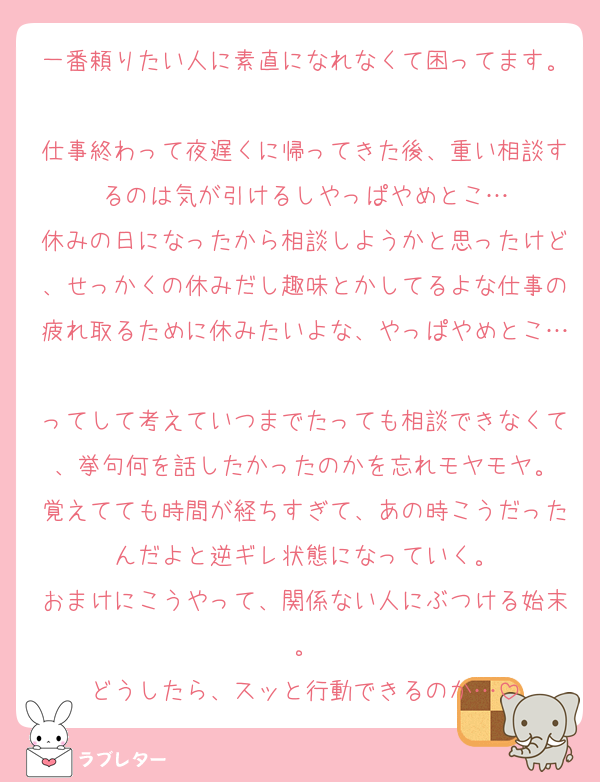 一番頼りたい人に素直になれなくて困ってます。
仕事終わって夜遅くに帰ってきた後、重い相談するのは気が引けるしやっぱやめとこ…
休みの日になったから相談しようかと思ったけど、せっかくの休みだし趣味とかしてるよな仕事の疲れ取るために休みたいよな、やっぱやめとこ…
ってして考えていつまでたっても相談できなくて、挙句何を話したかったのかを忘れモヤモヤ。
覚えてても時間が経ちすぎて、あの時こうだったんだよと逆ギレ状態になっていく。
おまけにこうやって、関係ない人にぶつける始末。
どうしたら、スッと行動できるのか…
