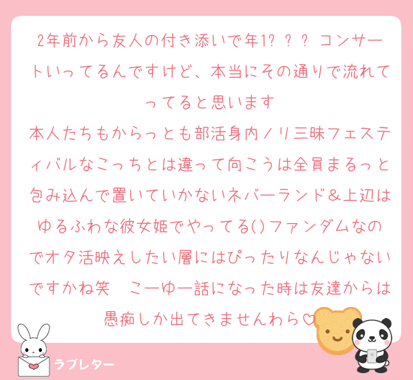 2年前から友人の付き添いで年1ㅌㅂㅌコンサートいってるんですけど、本当にその通りで流れてってると思います
本人たちもからっとも部活身内ノリ三昧フェスティバルなこっちとは違って向こうは全員まるっと包み込んで置いていかないネバーランド＆上辺はゆるふわな彼女姫でやってる()ファンダムなのでオタ活映えしたい層にはぴったりなんじゃないですかね笑　こーゆー話になった時は友達からは愚痴しか出てきませんわら