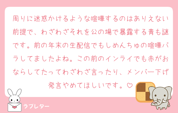 周りに迷惑かけるような喧嘩するのはありえない前提で、わざわざそれを公の場で暴露する青も謎です。前の年末の生配信でもしめんちゅの喧嘩バラしてましたよね。この前のインライでも赤がおならしてたってわざわざ言ったり、メンバー下げ発言やめてほしいです。