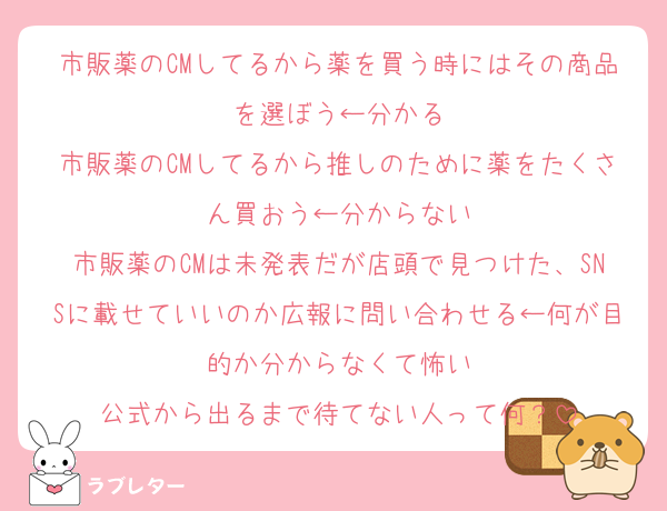 市販薬のCMしてるから薬を買う時にはその商品を選ぼう←分かる
市販薬のCMしてるから推しのために薬をたくさん買おう←分からない
市販薬のCMは未発表だが店頭で見つけた、SNSに載せていいのか広報に問い合わせる←何が目的か分からなくて怖い
公式から出るまで待てない人って何？