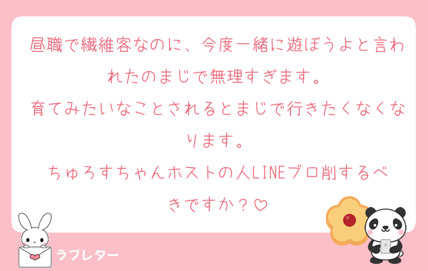昼職で繊維客なのに、今度一緒に遊ぼうよと言われたのまじで無理すぎます。
育てみたいなことされるとまじで行きたくなくなります。
ちゅろすちゃんホストの人LINEブロ削するべきですか？