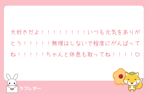 大好きだよ！！！！！！！！いつも元気をありがとう！！！！！無理はしないで程度にがんばってね！！！！！ちゃんと休息も取ってね！！！！