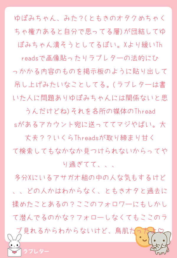 ゆぽみちゃん、みた？(ともきのオタクめちゃくちゃ権力あると自分で思ってる層)が団結してゆぽみちゃん潰そうとしてるぽい。Xより緩いThreadsで画像貼ったりラブレターの法的にひっかかる内容のものを掲示板のように貼り出して吊し上げみたいなことしてる。(ラブレターは書いた人に問題ありゆぽみちゃんには関係ないと思うんだけどね)それを各所の媒体のThreadsがあるアカウント宛に送っててマジやばい。大丈夫？？いくらThreadsが取り締まり甘くて検索してもなかなか見つけられないからってやり過ぎてて、、、
多分Xにいるアサガオ組の中の人な気もするけど、、どの人かはわからなく、ともきオタと過去に揉めたことあるの？ここのフォロワーにもしかして潜んでるのかな？フォローしなくてもここのラブ見れるからわからないけど、鳥肌たったよ