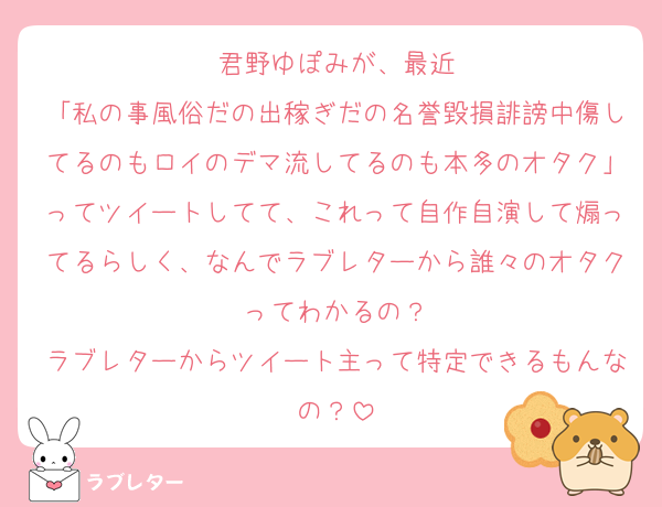 君野ゆぽみが、最近
「私の事風俗だの出稼ぎだの名誉毀損誹謗中傷してるのもロイのデマ流してるのも本多のオタク」ってツイートしてて、これって自作自演して煽ってるらしく、なんでラブレターから誰々のオタクってわかるの？
ラブレターからツイート主って特定できるもんなの？