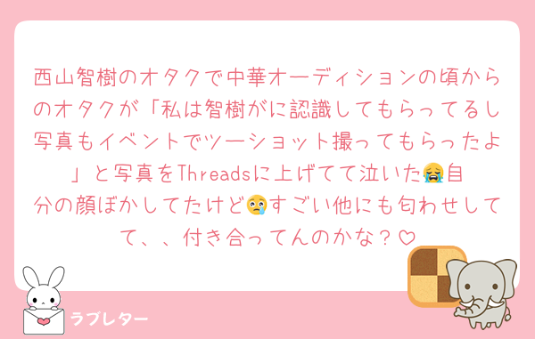 西山智樹のオタクで中華オーディションの頃からのオタクが「私は智樹がに認識してもらってるし写真もイベントでツーショット撮ってもらったよ」と写真をThreadsに上げてて泣いた😭自分の顔ぼかしてたけど😢すごい他にも匂わせしてて、、付き合ってんのかな？