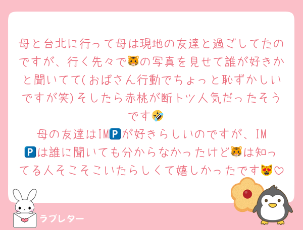 母と台北に行って母は現地の友達と過ごしてたのですが、行く先々で🐯の写真を見せて誰が好きかと聞いてて(おばさん行動でちょっと恥ずかしいですが笑)そしたら赤桃が断トツ人気だったそうです🤣
母の友達はIM🅿️が好きらしいのですが、IM🅿️は誰に聞いても分からなかったけど🐯は知ってる人そこそこいたらしくて嬉しかったです😻