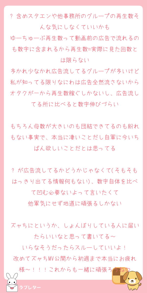 ⛄含めスタエンや他事務所のグループの再生数そんな気にしなくていいかも
ゆーちゅーぶ再生数って動画前の広告で流れるのも数字に含まれるから再生数=実際に見た回数とは限らない
多かれ少なかれ広告流してるグループが多いけど私が知ってる限りなにわは広告全然流さないからオタクが一から再生数稼ぐしかないし、広告流してる所に比べると数字伸びづらい

もちろん母数が大きいのも団結できてるのも紛れもない事実で、本当に凄いことだし自軍に今いちばん欲しいことだとは思ってる

⛄が広告流してるかどうかじゃなくて(そもそもはっきり出てる情報何もない)、数字自体を比べて凹む必要ないよって言いたくて
他軍気にせず地道に頑張るしかない

ズャちにというか、しょんぼりしている人に届いたらいいなと思って書いてる～
いらなそうだったらスルーしていいよ！
改めてズャちMV公開から初週まで本当にお疲れ様～！！！これからも一緒に頑張ろうね