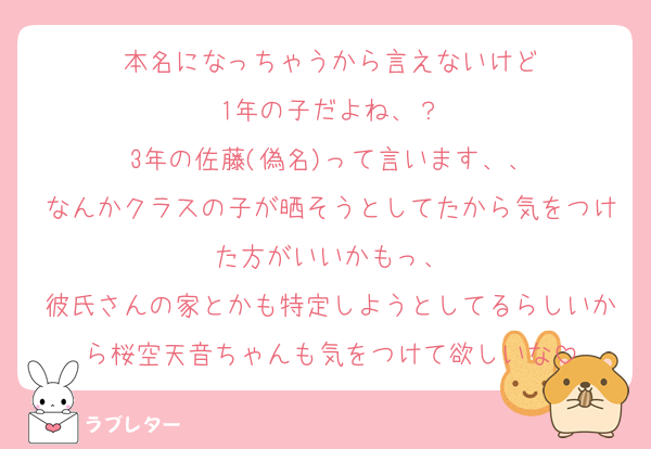 本名になっちゃうから言えないけど
1年の子だよね、？
3年の佐藤(偽名)って言います、、
なんかクラスの子が晒そうとしてたから気をつけた方がいいかもっ、
彼氏さんの家とかも特定しようとしてるらしいから桜空天音ちゃんも気をつけて欲しいな
