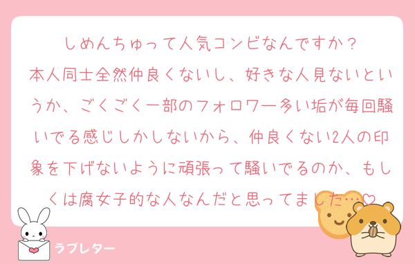 しめんちゅって人気コンビなんですか？
本人同士全然仲良くないし、好きな人見ないというか、ごくごく一部のフォロワー多い垢が毎回騒いでる感じしかしないから、仲良くない2人の印象を下げないように頑張って騒いでるのか、もしくは腐女子的な人なんだと思ってました…