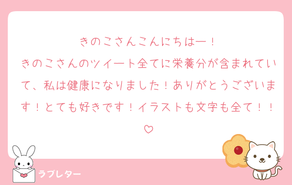 きのこさんこんにちはー！
きのこさんのツイート全てに栄養分が含まれていて、私は健康になりました！ありがとうございます！とても好きです！イラストも文字も全て！！