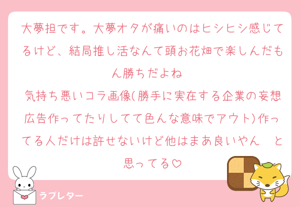大夢担です。大夢オタが痛いのはヒシヒシ感じてるけど、結局推し活なんて頭お花畑で楽しんだもん勝ちだよね✌️
気持ち悪いコラ画像(勝手に実在する企業の妄想広告作ってたりしてて色んな意味でアウト)作ってる人だけは許せないけど他はまあ良いやん〜と思ってる