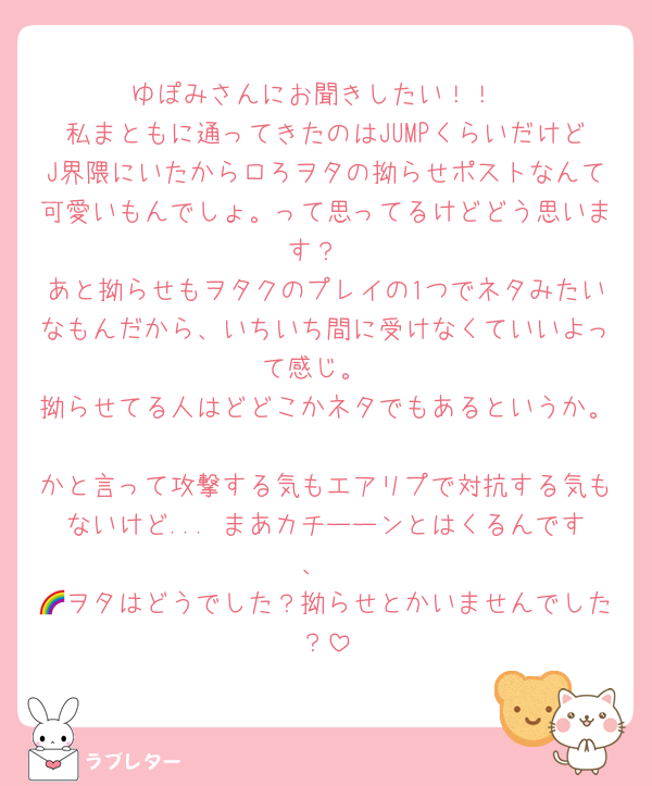 ゆぽみさんにお聞きしたい！！
私まともに通ってきたのはJUMPくらいだけどJ界隈にいたからロろヲタの拗らせポストなんて可愛いもんでしょ。って思ってるけどどう思います？
あと拗らせもヲタクのプレイの1つでネタみたいなもんだから、いちいち間に受けなくていいよって感じ。
拗らせてる人はどどこかネタでもあるというか。
かと言って攻撃する気もエアリプで対抗する気もないけど... まあカチーーンとはくるんです、
🌈ヲタはどうでした？拗らせとかいませんでした？
