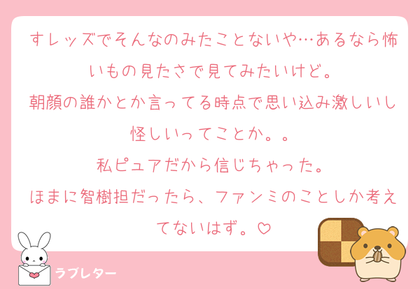 すレッズでそんなのみたことないや…あるなら怖いもの見たさで見てみたいけど。
朝顔の誰かとか言ってる時点で思い込み激しいし怪しいってことか。。
私ピュアだから信じちゃった。
ほまに智樹担だったら、ファンミのことしか考えてないはず。