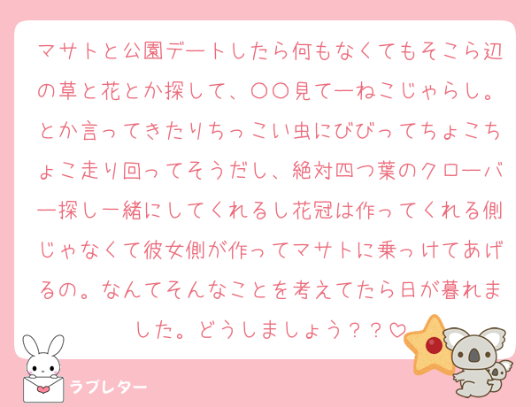 マサトと公園デートしたら何もなくてもそこら辺の草と花とか探して、〇〇見てーねこじゃらし。とか言ってきたりちっこい虫にびびってちょこちょこ走り回ってそうだし、絶対四つ葉のクローバー探し一緒にしてくれるし花冠は作ってくれる側じゃなくて彼女側が作ってマサトに乗っけてあげるの。なんてそんなことを考えてたら日が暮れました。どうしましょう？？