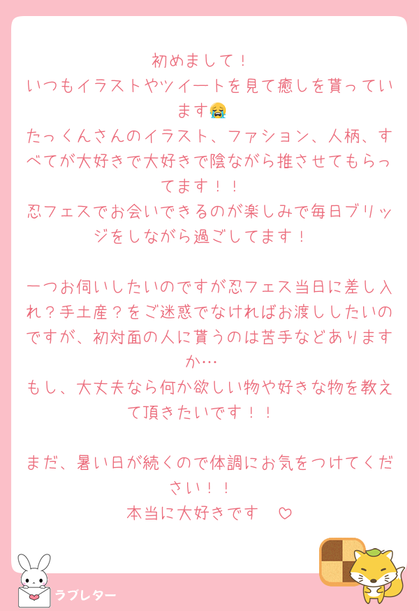 初めまして！
いつもイラストやツイートを見て癒しを貰っています😭
たっくんさんのイラスト、ファション、人柄、すべてが大好きで大好きで陰ながら推させてもらってます！！
忍フェスでお会いできるのが楽しみで毎日ブリッジをしながら過ごしてます！

一つお伺いしたいのですが忍フェス当日に差し入れ？手土産？をご迷惑でなければお渡ししたいのですが、初対面の人に貰うのは苦手などありますか…
もし、大丈夫なら何か欲しい物や好きな物を教えて頂きたいです！！

まだ、暑い日が続くので体調にお気をつけてください！！
本当に大好きです‪🫶