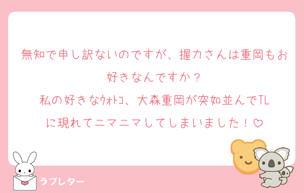 無知で申し訳ないのですが、握力さんは重岡もお好きなんですか？
私の好きなｳｫﾄｺ、大森重岡が突如並んでTLに現れてニマニマしてしまいました！
