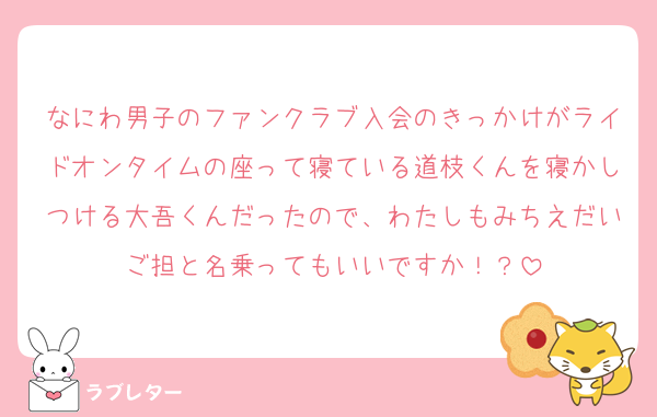 なにわ男子のファンクラブ入会のきっかけがライドオンタイムの座って寝ている道枝くんを寝かしつける大吾くんだったので、わたしもみちえだいご担と名乗ってもいいですか！？