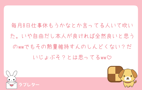 毎月8日仕事休もうかなとか言ってる人いて吹いた。いや自由だし本人が良ければ全然良いと思うのwwでもその熱量維持すんのしんどくない？だいじょぶそ？とは思ってるww