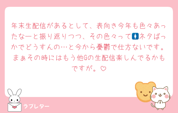 年末生配信があるとして、表向き今年も色々あったなーと振り返りつつ、その色々って🚺ネタばっかでどうすんの…と今から憂鬱で仕方ないです。まぁその時にはもう他Gの生配信楽しんでるかもですが。