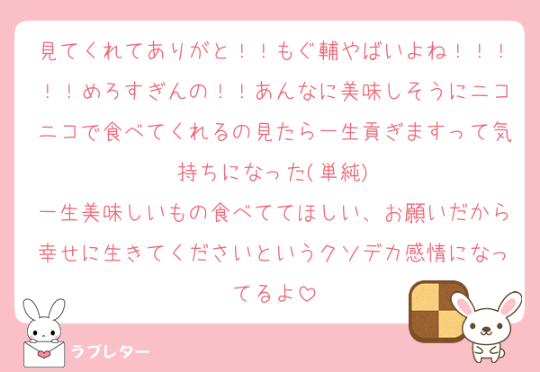 見てくれてありがと！！もぐ輔やばいよね！！！！！めろすぎんの！！あんなに美味しそうにニコニコで食べてくれるの見たら一生貢ぎますって気持ちになった(単純)
一生美味しいもの食べててほしい、お願いだから幸せに生きてくださいというクソデカ感情になってるよ