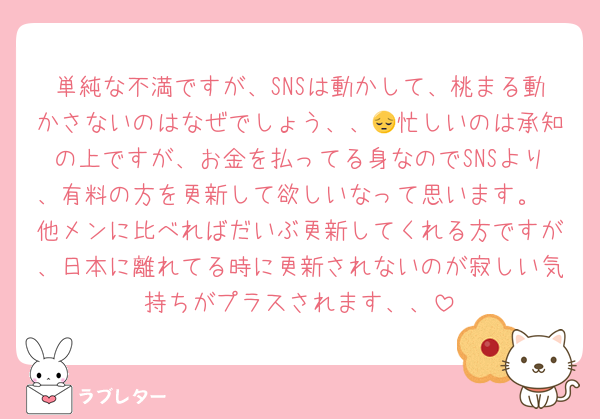 単純な不満ですが、SNSは動かして、桃まる動かさないのはなぜでしょう、、😔忙しいのは承知の上ですが、お金を払ってる身なのでSNSより、有料の方を更新して欲しいなって思います。
他メンに比べればだいぶ更新してくれる方ですが、日本に離れてる時に更新されないのが寂しい気持ちがプラスされます、、