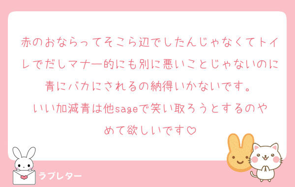 赤のおならってそこら辺でしたんじゃなくてトイレでだしマナー的にも別に悪いことじゃないのに青にバカにされるの納得いかないです。
いい加減青は他sageで笑い取ろうとするのやめて欲しいです