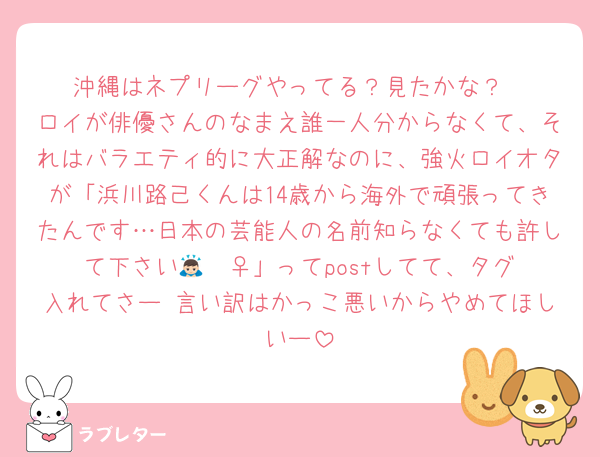 沖縄はネプリーグやってる？見たかな？
ロイが俳優さんのなまえ誰一人分からなくて、それはバラエティ的に大正解なのに、強火ロイオタが「浜川路己くんは14歳から海外で頑張ってきたんです…日本の芸能人の名前知らなくても許して下さい🙇🏻‍♀️」ってpostしてて、タグ入れてさー 言い訳はかっこ悪いからやめてほしいー