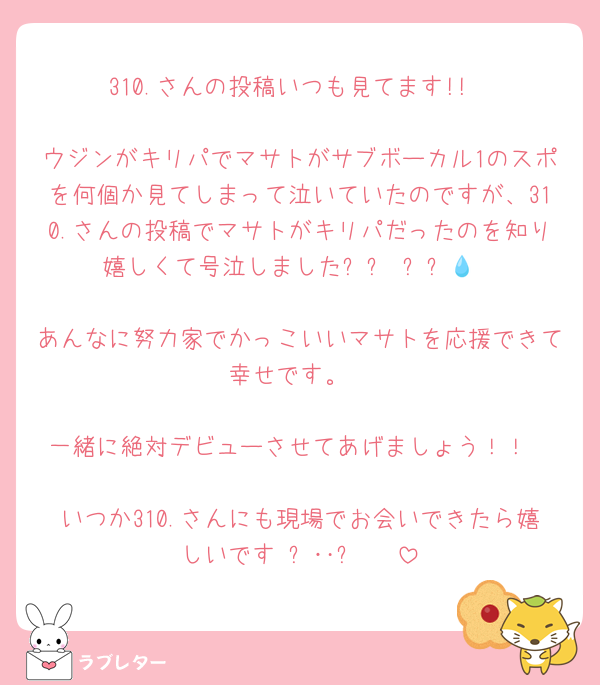 310.さんの投稿いつも見てます!!

ウジンがキリパでマサトがサブボーカル1のスポを何個か見てしまって泣いていたのですが、310.さんの投稿でマサトがキリパだったのを知り嬉しくて号泣しました՞ඉ ඉ՞‪💧‬

あんなに努力家でかっこいいマサトを応援できて幸せです。

一緒に絶対デビューさせてあげましょう！！

いつか310.さんにも現場でお会いできたら嬉しいです₍ᐢ‥ᐢ₎ ♡