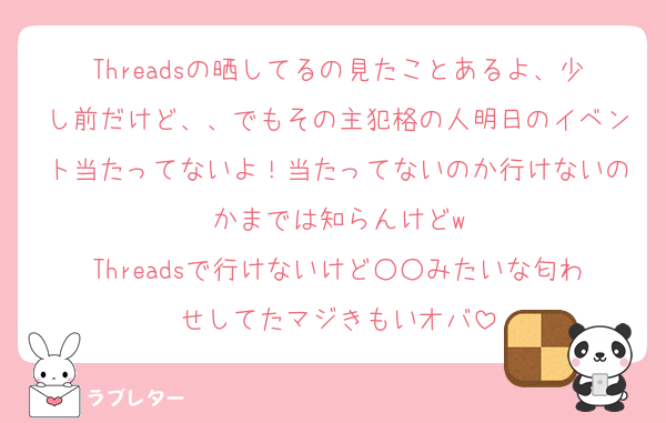 Threadsの晒してるの見たことあるよ、少し前だけど、、でもその主犯格の人明日のイベント当たってないよ！当たってないのか行けないのかまでは知らんけどw
Threadsで行けないけど○○みたいな匂わせしてたマジきもいオバ