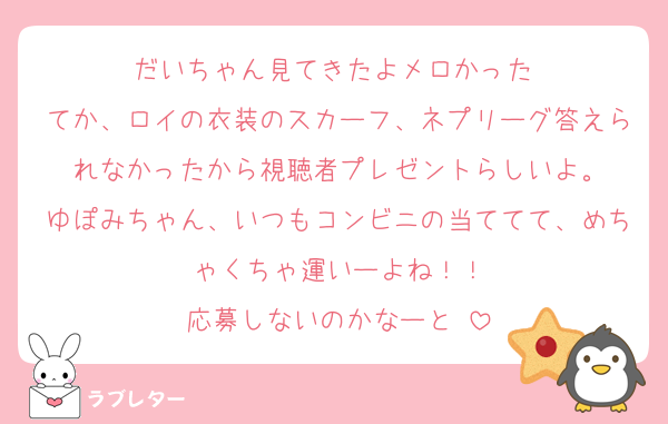 だいちゃん見てきたよメロかった♡
てか、ロイの衣装のスカーフ、ネプリーグ答えられなかったから視聴者プレゼントらしいよ。
ゆぽみちゃん、いつもコンビニの当ててて、めちゃくちゃ運いーよね！！
応募しないのかなーと☺️