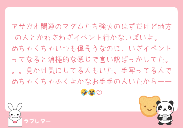 アサガオ関連のマダムたち強火のはずだけど地方の人とかわざわざイベント行かないぽいよ。
めちゃくちゃいつも偉そうなのに、いざイベントってなると消極的な感じで言い訳ばっかしてた。。。見かけ気にしてる人もいた。手写ってる人でめちゃくちゃふくよかなお手手の人いたからーー🤣😂