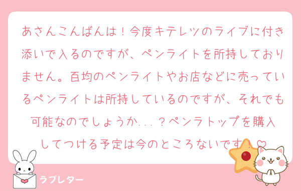 あさんこんばんは！今度キテレツのライブに付き添いで入るのですが、ペンライトを所持しておりません。百均のペンライトやお店などに売っているペンライトは所持しているのですが、それでも可能なのでしょうか...？ペンラトップを購入してつける予定は今のところないです！