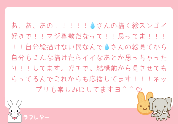 あ、あ、あの！！！！！💧さんの描く絵スンゴイ好きで！！マジ尊敬だなって！！思ってま！！！！！自分絵描けない民なんで💧さんの絵見てから自分もこんな描けたらイイなあとか思っちゃったり！！してます。ガチで。結構前から見させてもらってるんでこれからも応援してます！！！ネップリも楽しみにしてますヨ＾＾